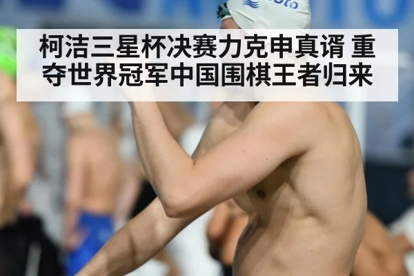 柯洁三星杯决赛力克申真谞 重夺世界冠军中国围棋王者归来