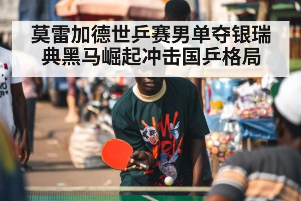 莫雷加德世乒赛男单夺银瑞典黑马崛起冲击国乒格局